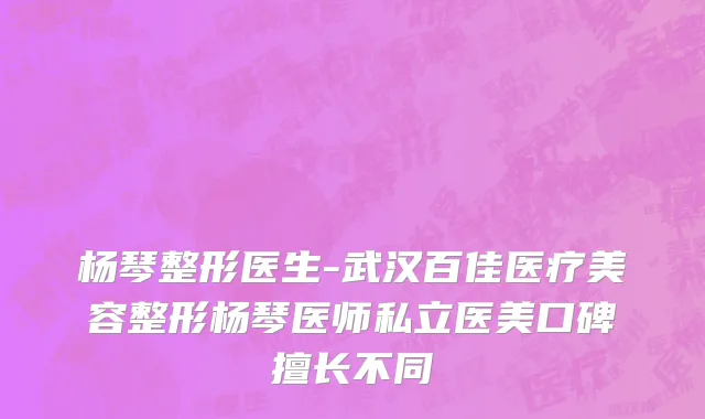 杨琴整形医生-武汉百佳医疗美容整形杨琴医师私立医美口碑擅长不同