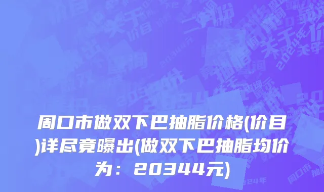 周口市做双下巴抽脂价格(价目)详尽竟曝出(做双下巴抽脂均价为：20344元)