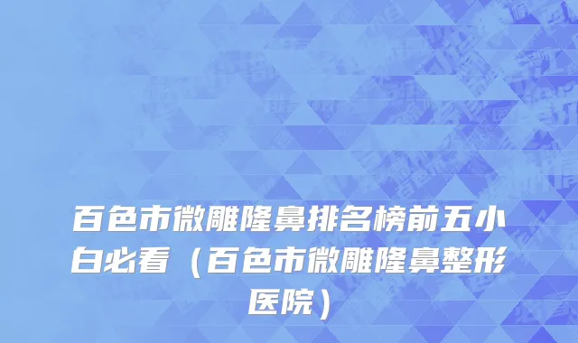 百色市微雕隆鼻排名榜前五小白必看（百色市微雕隆鼻整形医院）