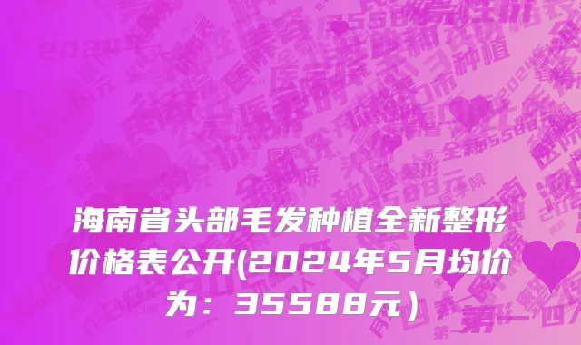 海南省头部毛发种植全新整形价格表公开(2024年5月均价为：35588元）