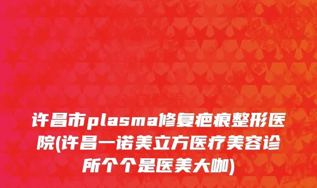 许昌市plasma修复疤痕整形医院(许昌一诺美立方医疗美容诊所个个是医美大咖)