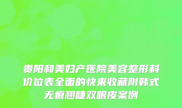贵阳和美妇产医院美容整形科价位表全面的快来收藏附韩式无痕翘睫双眼皮案例