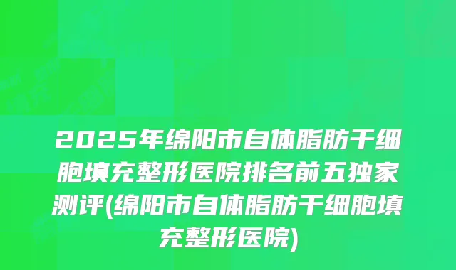 2025年绵阳市自体脂肪干细胞填充整形医院排名前五独家测评(绵阳市自体脂肪干细胞填充整形医院)