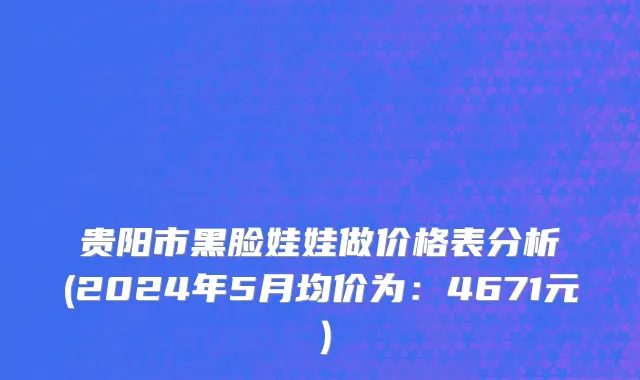 贵阳市黑脸娃娃做价格表分析(2024年5月均价为：4671元）