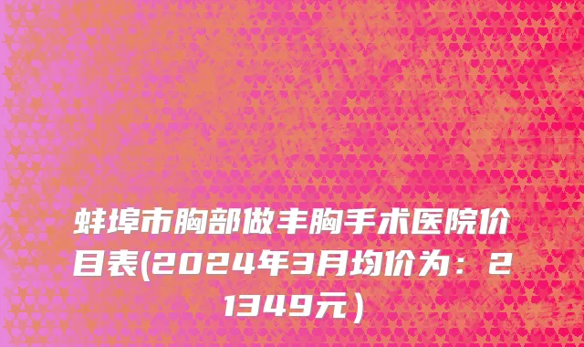 蚌埠市胸部做丰胸手术医院价目表(2024年3月均价为：21349元）