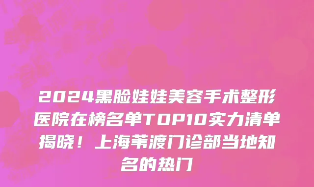 2024黑脸娃娃美容手术整形医院在榜名单TOP10实力清单揭晓!上海苇渡门诊部当地知名的热门