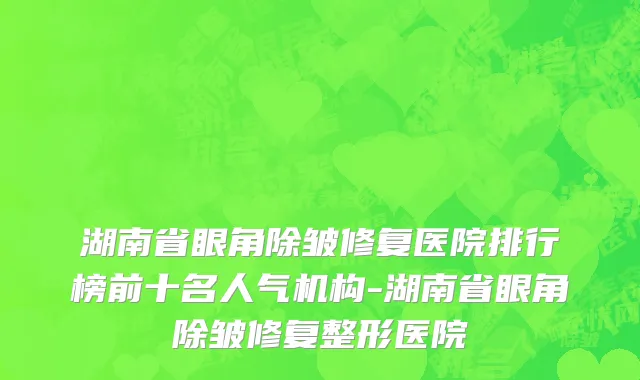 湖南省眼角除皱修复医院排行榜前十名人气机构-湖南省眼角除皱修复整形医院