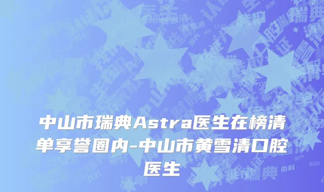 中山市瑞典Astra医生在榜清单享誉圈内-中山市黄雪清口腔医生