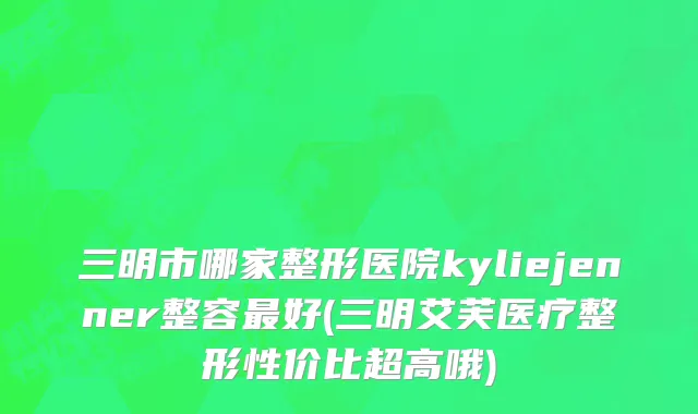 三明市哪家整形医院kyliejenner整容最好(三明艾芙医疗整形性价比超高哦)