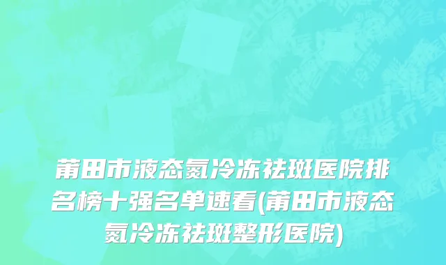 莆田市液态氮冷冻祛斑医院排名榜十强名单速看(莆田市液态氮冷冻祛斑整形医院)