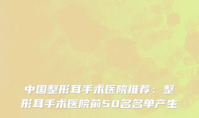 中国整形耳手术医院推荐：整形耳手术医院前50名名单产生