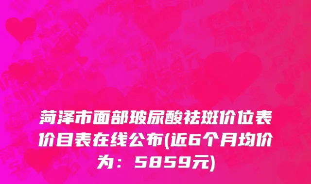 菏泽市面部玻尿酸祛斑价位表价目表在线公布(近6个月均价为：5859元)