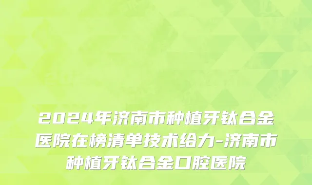 2024年济南市种植牙钛合金医院在榜清单技术给力-济南市种植牙钛合金口腔医院