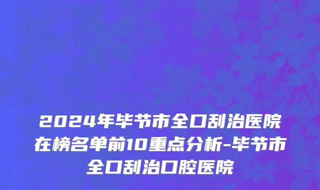 2024年毕节市全口刮治医院在榜名单前10重点分析-毕节市全口刮治口腔医院