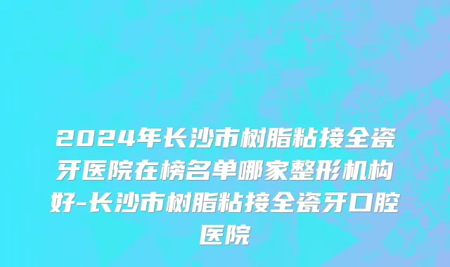 2024年长沙市树脂粘接全瓷牙医院在榜名单哪家整形机构好-长沙市树脂粘接全瓷牙口腔医院