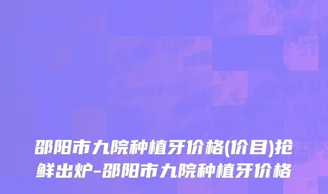邵阳市九院种植牙价格(价目)抢鲜出炉-邵阳市九院种植牙价格