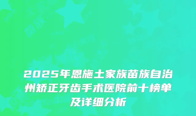 2025年恩施土家族苗族自治州矫正牙齿手术医院前十榜单及详细分析