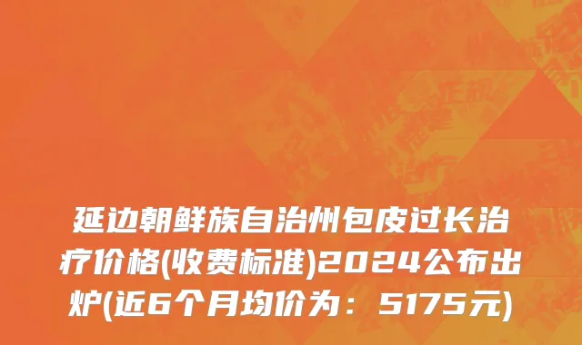 延边朝鲜族自治州包皮过长治疗价格(收费标准)2024公布出炉(近6个月均价为：5175元)