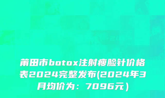 莆田市botox注射瘦脸针价格表2024完整发布(2024年3月均价为：7096元）