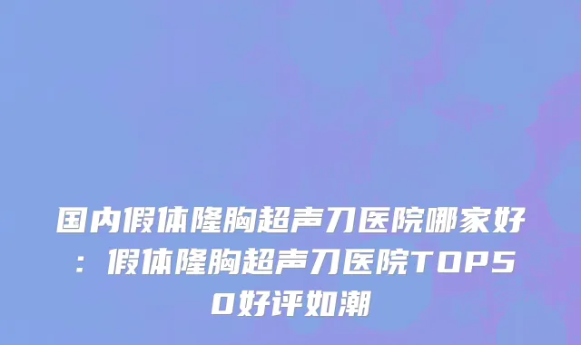 国内假体隆胸超声刀医院哪家好：假体隆胸超声刀医院TOP50好评如潮