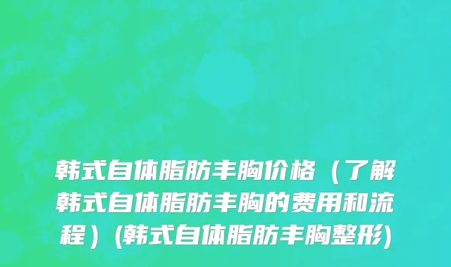 韩式自体脂肪丰胸价格（了解韩式自体脂肪丰胸的费用和流程）(韩式自体脂肪丰胸整形)