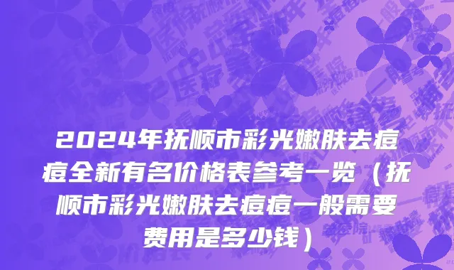 2024年抚顺市彩光嫩肤去痘痘全新有名价格表参考一览（抚顺市彩光嫩肤去痘痘一般需要费用是多少钱）