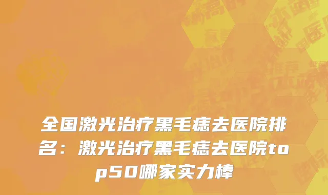 全国激光治疗黑毛痣去医院排名：激光治疗黑毛痣去医院top50哪家实力棒