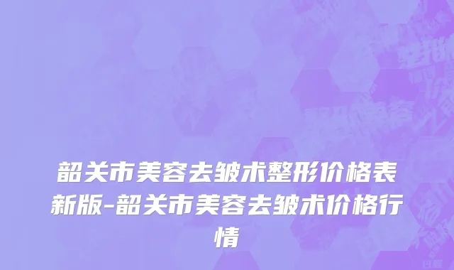 韶关市美容去皱术整形价格表新版-韶关市美容去皱术价格行情