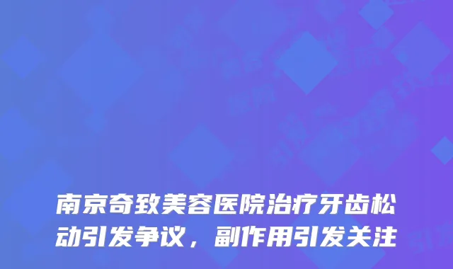 南京奇致美容医院治疗牙齿松动引发争议，副作用引发关注