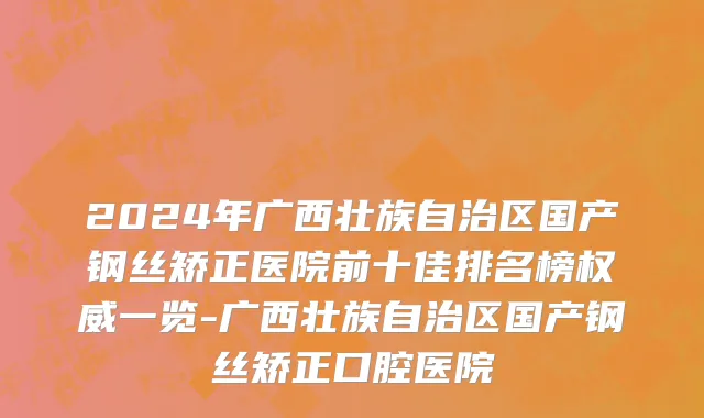 2024年广西壮族自治区国产钢丝矫正医院前十佳排名榜权威一览-广西壮族自治区国产钢丝矫正口腔医院