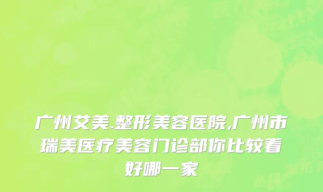 广州艾美.整形美容医院,广州市瑞美医疗美容门诊部你比较看好哪一家