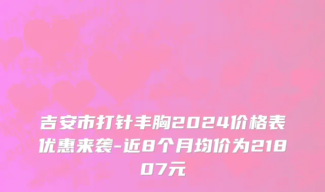 吉安市打针丰胸2024价格表优惠来袭-近8个月均价为21807元