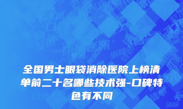 全国男士眼袋消除医院上榜清单前二十名哪些技术强-口碑特色有不同