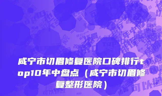 咸宁市切眉修复医院口碑排行top10年中盘点（咸宁市切眉修复整形医院）