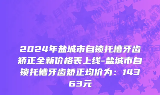 2024年盐城市自锁托槽牙齿矫正全新价格表上线-盐城市自锁托槽牙齿矫正均价为：14363元