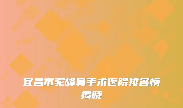 宜昌市驼峰鼻手术医院排名榜揭晓
