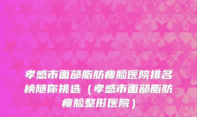 孝感市面部脂肪瘦脸医院排名榜随你挑选（孝感市面部脂肪瘦脸整形医院）