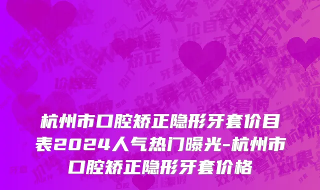杭州市口腔矫正隐形牙套价目表2024人气热门曝光-杭州市口腔矫正隐形牙套价格