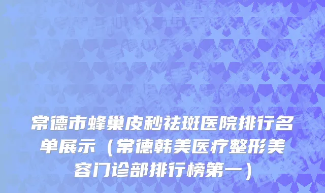 常德市蜂巢皮秒祛斑医院排行名单展示（常德韩美医疗整形美容门诊部排行榜第一）