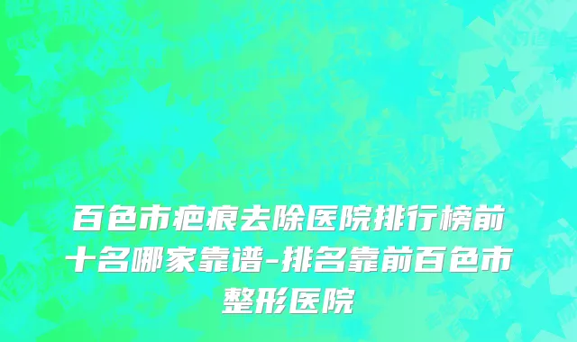 百色市疤痕去除医院排行榜前十名哪家靠谱-排名靠前百色市整形医院