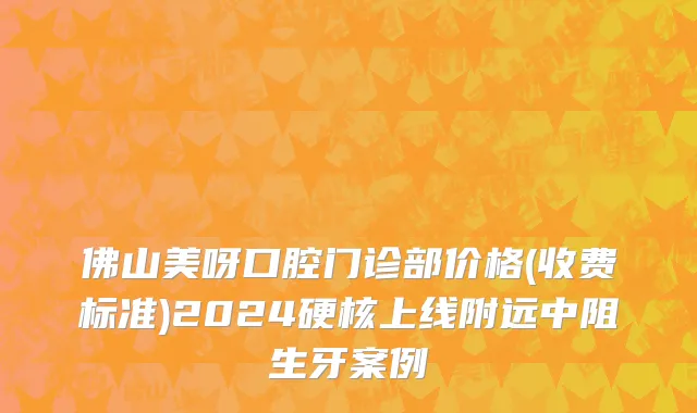 佛山美呀口腔门诊部价格(收费标准)2024硬核上线附远中阻生牙案例