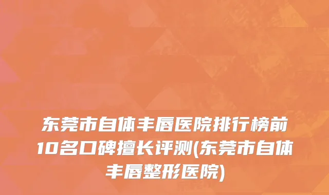 东莞市自体丰唇医院排行榜前10名口碑擅长评测(东莞市自体丰唇整形医院)