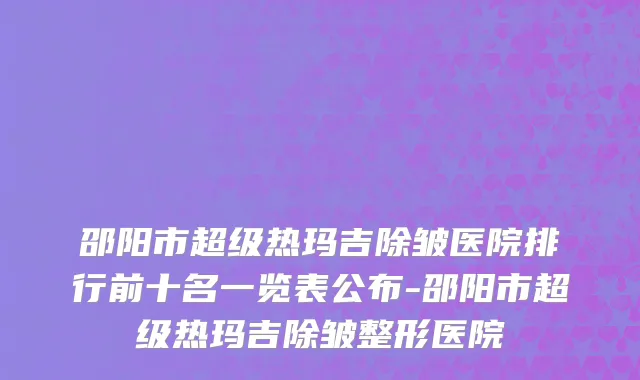 邵阳市超级热玛吉除皱医院排行前十名一览表公布-邵阳市超级热玛吉除皱整形医院