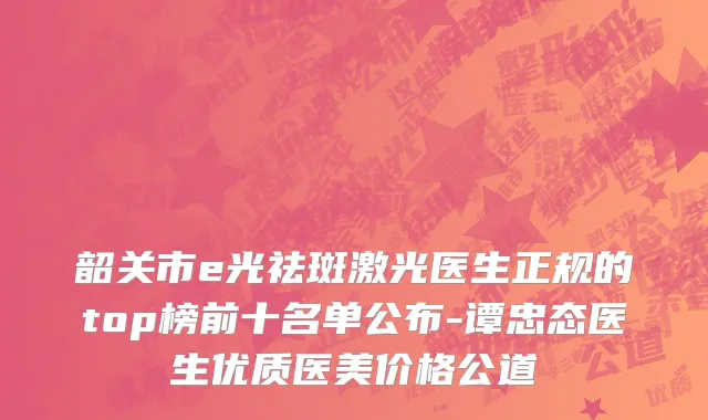 韶关市e光祛斑激光医生正规的top榜前十名单公布-谭忠态医生优质医美价格公道