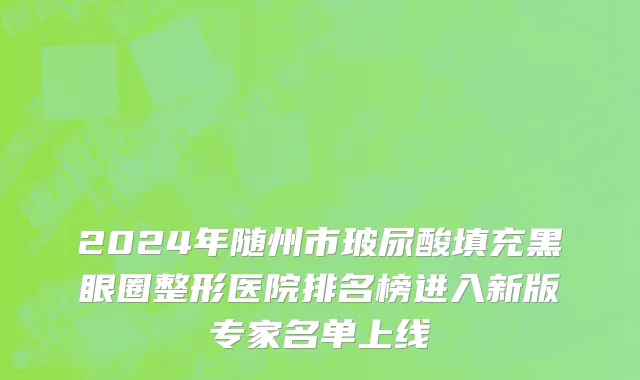 2024年随州市玻尿酸填充黑眼圈整形医院排名榜进入新版专家名单上线