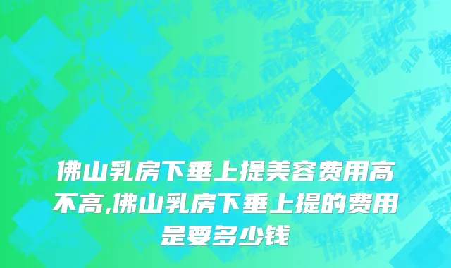 佛山乳房下垂上提美容费用高不高,佛山乳房下垂上提的费用是要多少钱