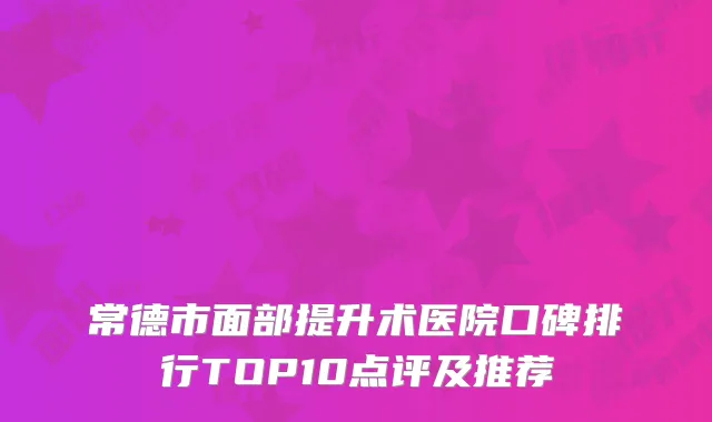 常德市面部提升术医院口碑排行TOP10点评及推荐