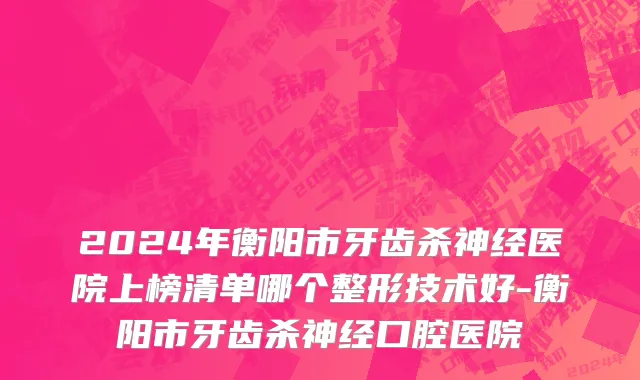 2024年衡阳市牙齿杀神经医院上榜清单哪个整形技术好-衡阳市牙齿杀神经口腔医院