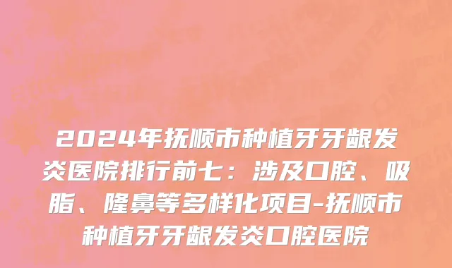 2024年抚顺市种植牙牙龈发炎医院排行前七：涉及口腔、吸脂、隆鼻等多样化项目-抚顺市种植牙牙龈发炎口腔医院