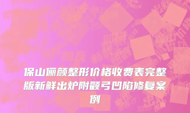保山俪颜整形价格收费表完整版新鲜出炉附颧弓凹陷修复案例